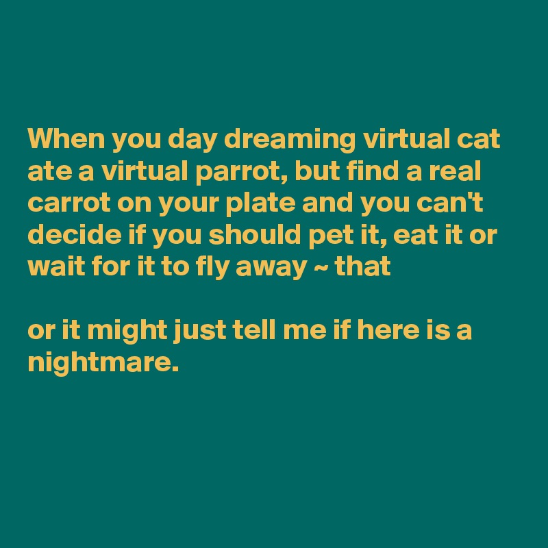 


When you day dreaming virtual cat ate a virtual parrot, but find a real carrot on your plate and you can't decide if you should pet it, eat it or wait for it to fly away ~ that  

or it might just tell me if here is a nightmare.


