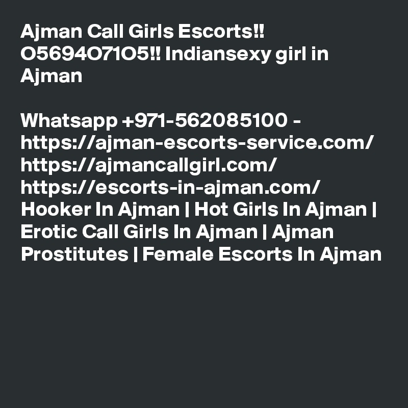 Ajman Call Girls Escorts!! O5694O71O5!! Indiansexy girl in Ajman

Whatsapp +971-562085100 - https://ajman-escorts-service.com/ https://ajmancallgirl.com/ https://escorts-in-ajman.com/ Hooker In Ajman | Hot Girls In Ajman | Erotic Call Girls In Ajman | Ajman Prostitutes | Female Escorts In Ajman