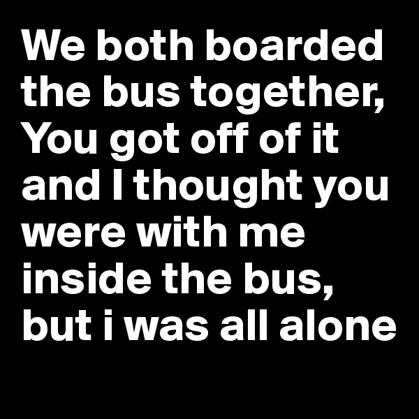 We both boarded the bus together,
You got off of it and I thought you were with me inside the bus, but i was all alone