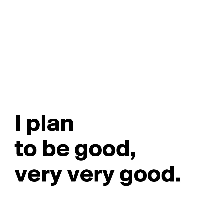 



 I plan 
 to be good,
 very very good.