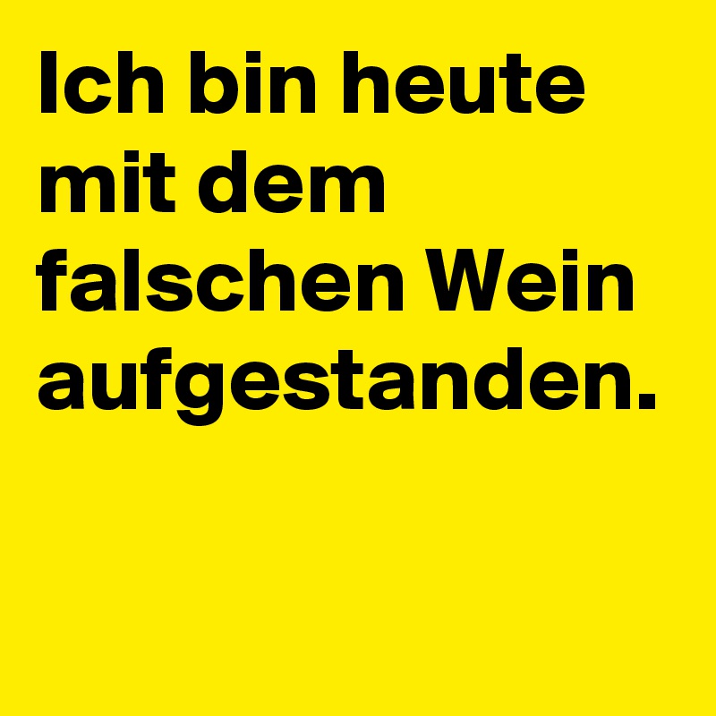 Ich bin heute mit dem falschen Wein aufgestanden.