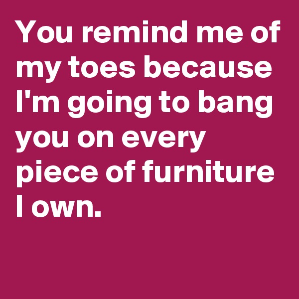 You remind me of my toes because I'm going to bang you on every piece of furniture I own.
