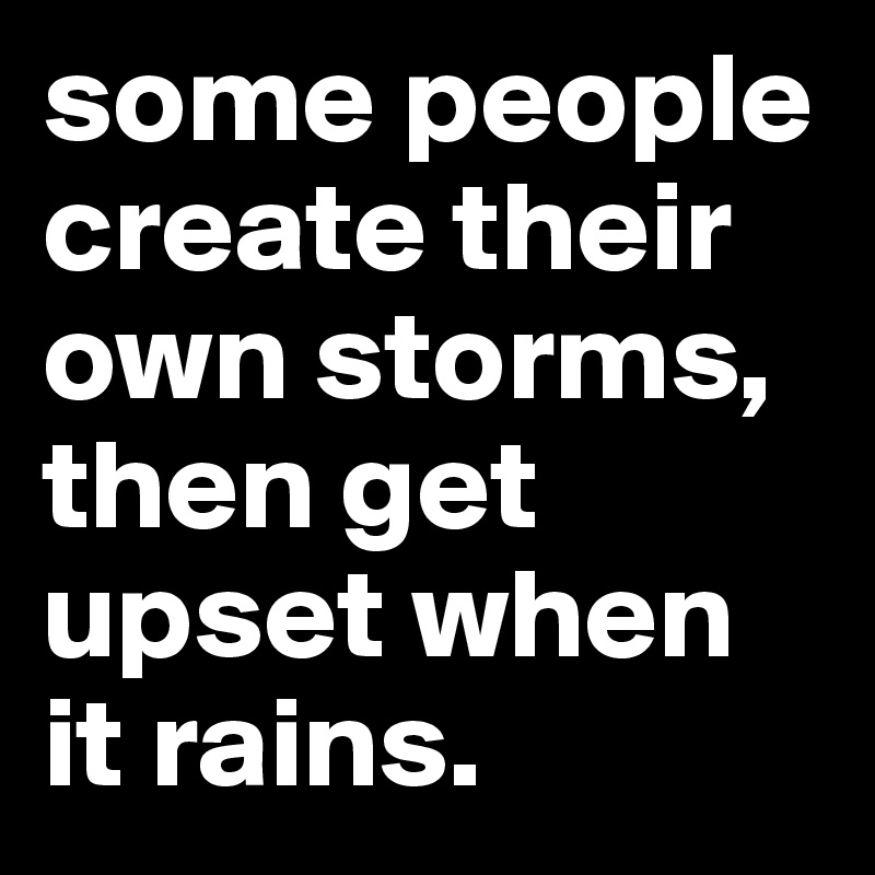 some people create their own storms, then get upset when it rains.