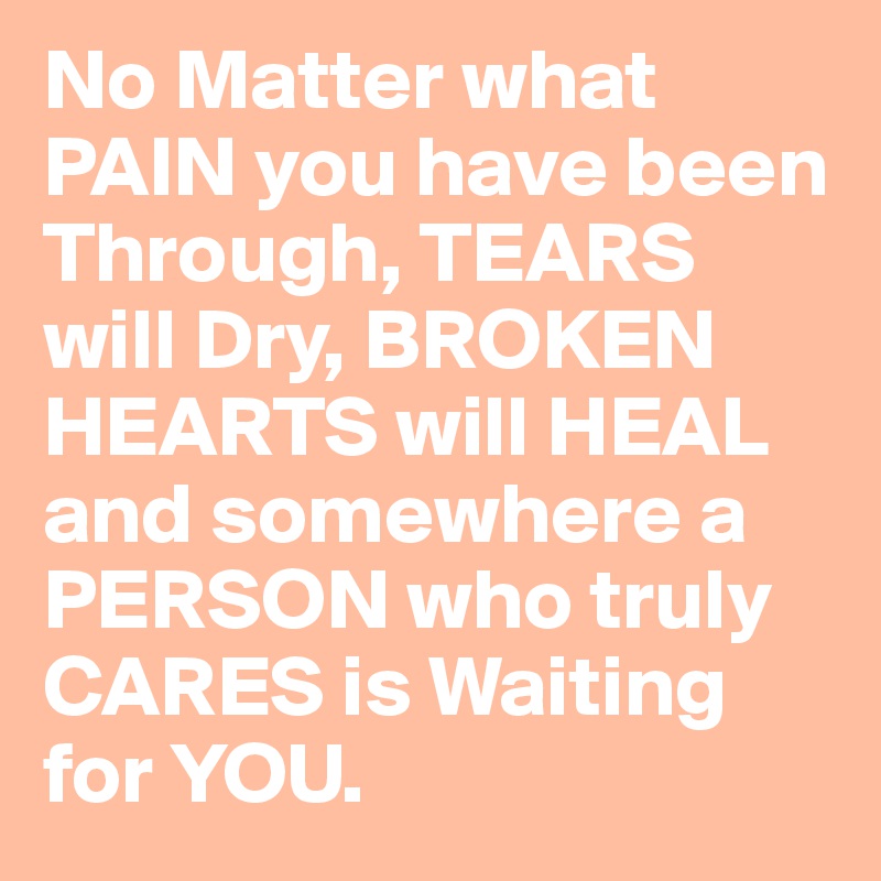 No Matter what PAIN you have been Through, TEARS will Dry, BROKEN HEARTS will HEAL and somewhere a PERSON who truly CARES is Waiting for YOU.