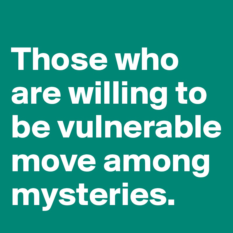 
Those who are willing to be vulnerable move among mysteries.
