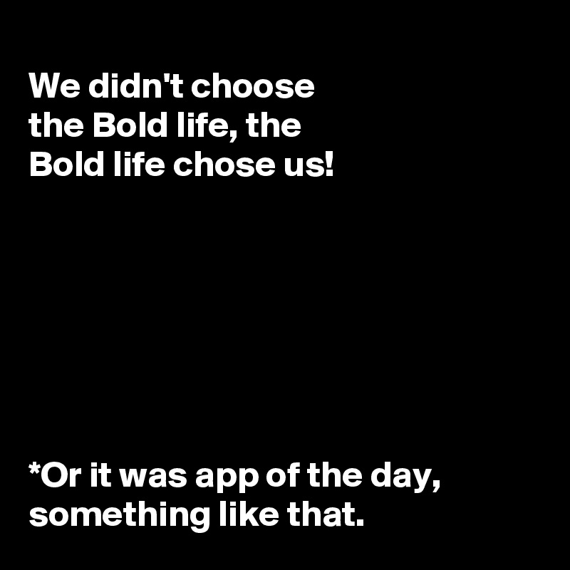 
We didn't choose 
the Bold life, the 
Bold life chose us!







*Or it was app of the day, something like that. 