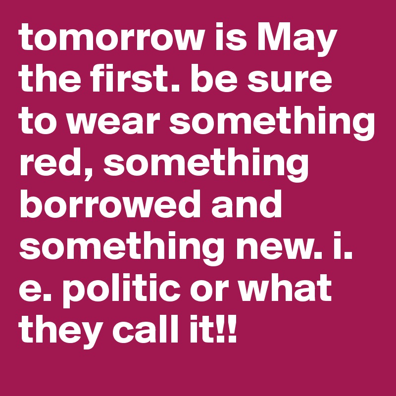 tomorrow is May the first. be sure to wear something red, something borrowed and something new. i. e. politic or what they call it!!