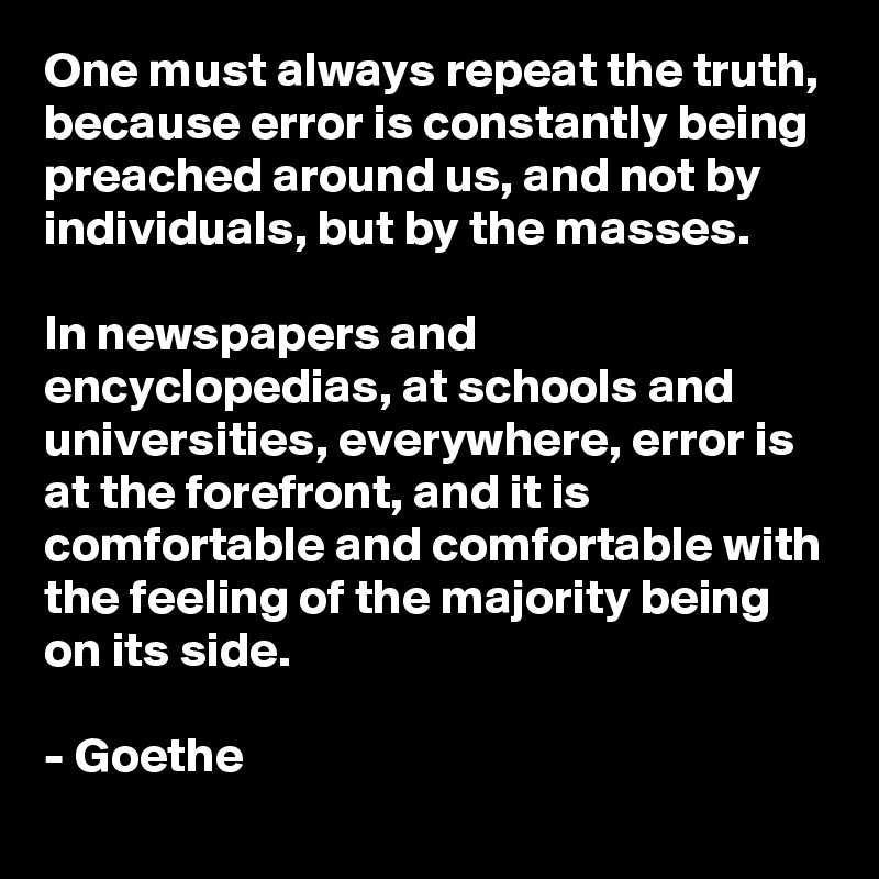 One must always repeat the truth, because error is constantly being preached around us, and not by individuals, but by the masses. 

In newspapers and encyclopedias, at schools and universities, everywhere, error is at the forefront, and it is comfortable and comfortable with the feeling of the majority being on its side.

- Goethe