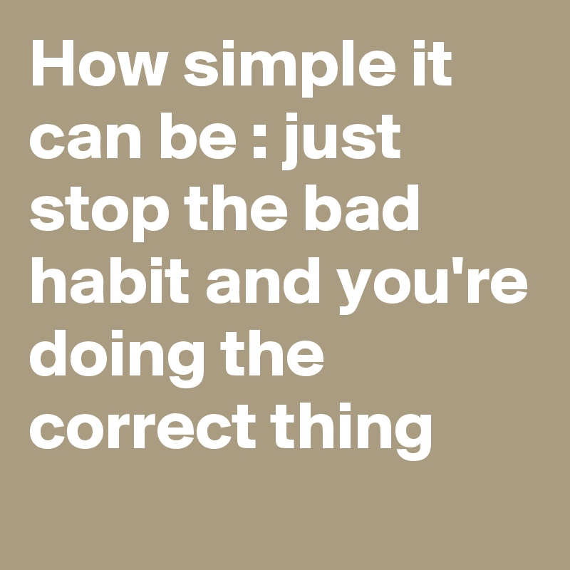 How simple it can be : just stop the bad habit and you're doing the correct thing