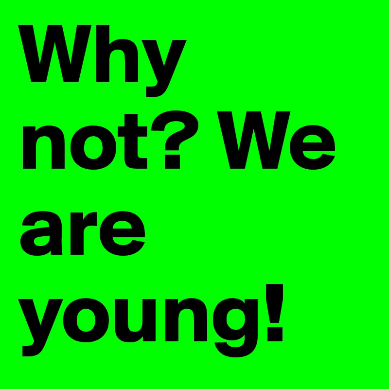 Why not? We are young! 