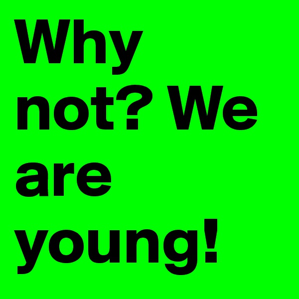 Why not? We are young! 