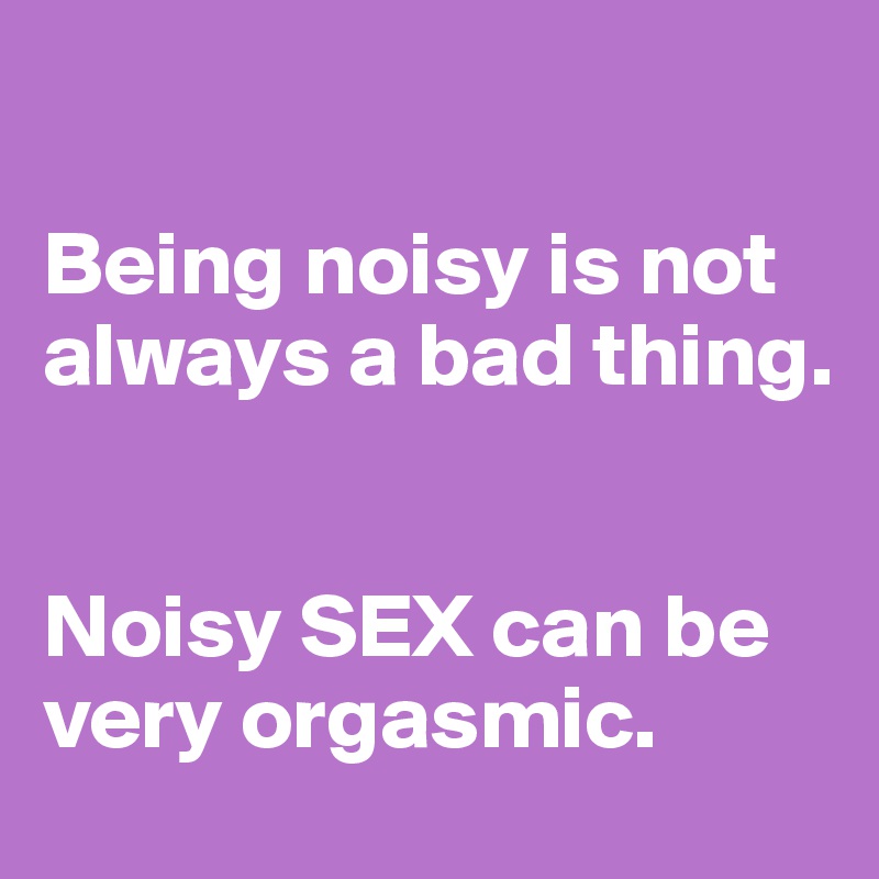 

Being noisy is not always a bad thing.


Noisy SEX can be very orgasmic.