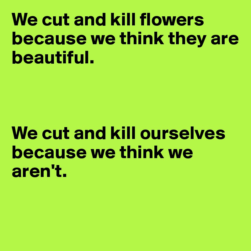 We cut and kill flowers because we think they are 
beautiful.



We cut and kill ourselves 
because we think we aren't.

 
