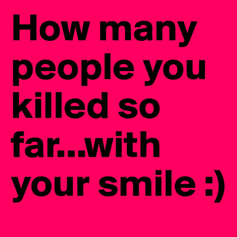 How many people you killed so far...with your smile :)