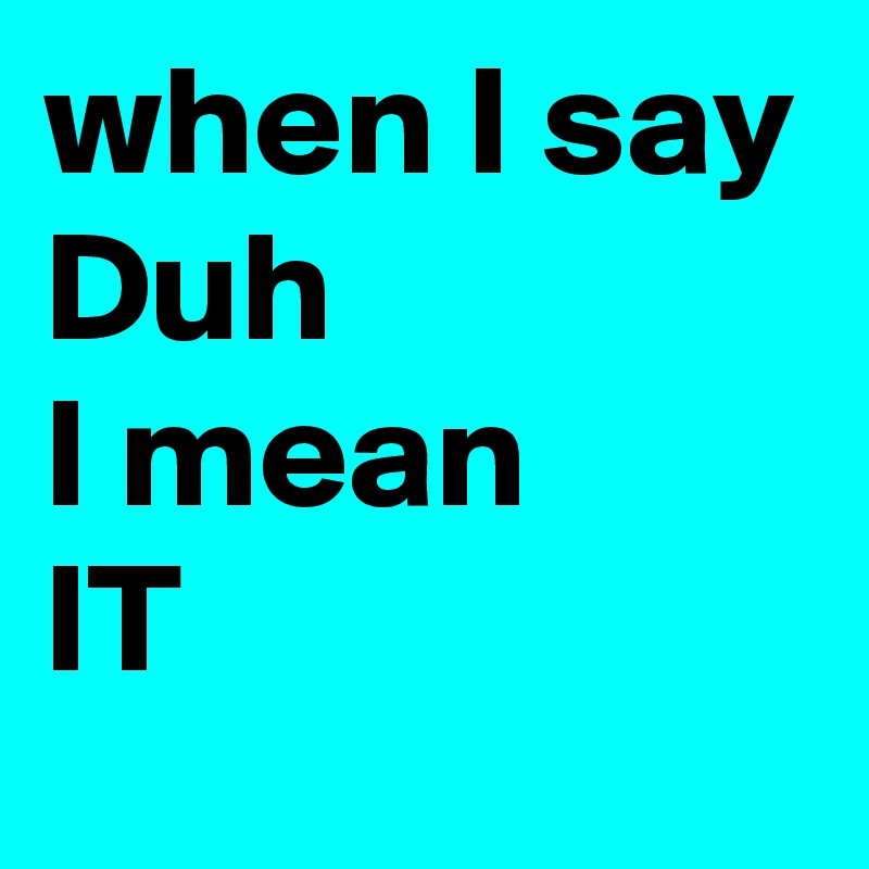 when I say 
Duh
I mean
IT