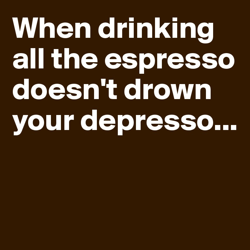 When drinking all the espresso doesn't drown your depresso...


