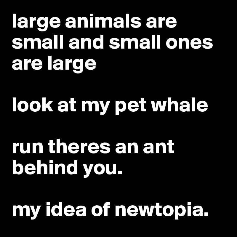 large animals are small and small ones are large 

look at my pet whale 

run theres an ant behind you. 

my idea of newtopia. 