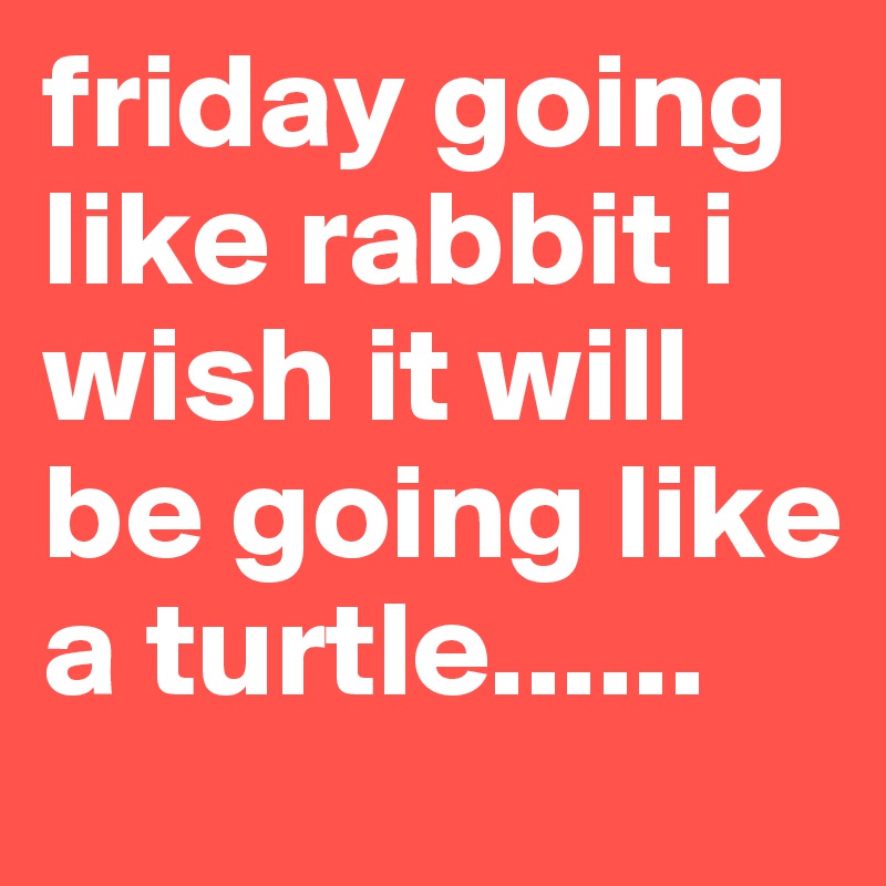 friday going like rabbit i wish it will be going like a turtle......