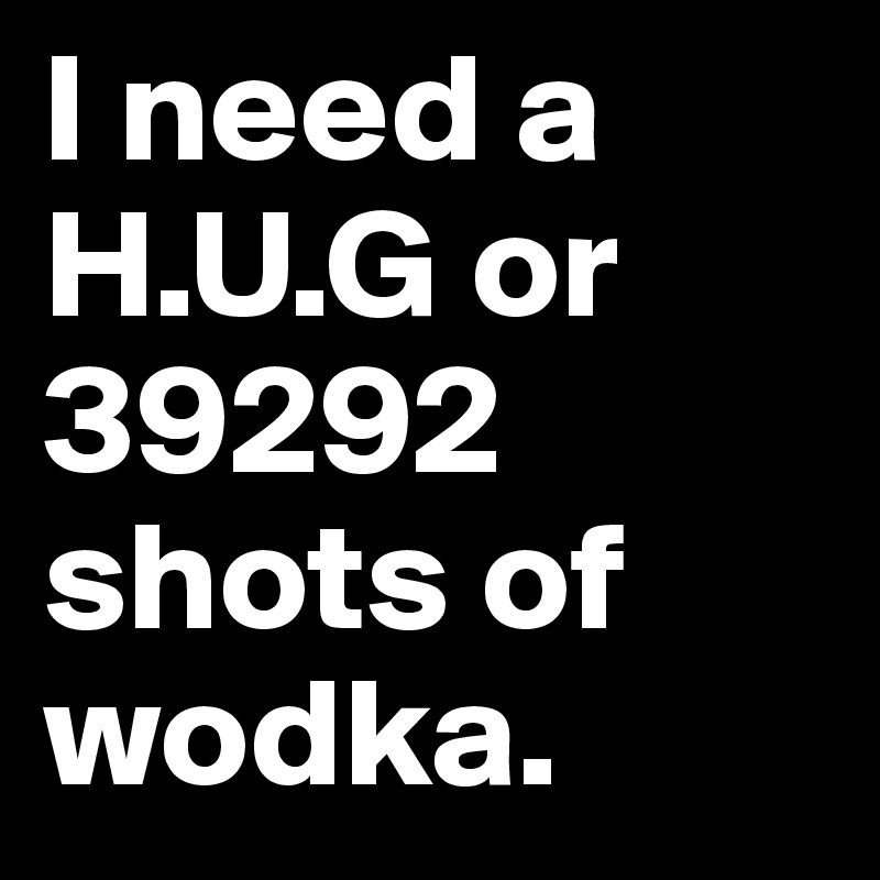 I need a H.U.G or 39292 shots of wodka. 