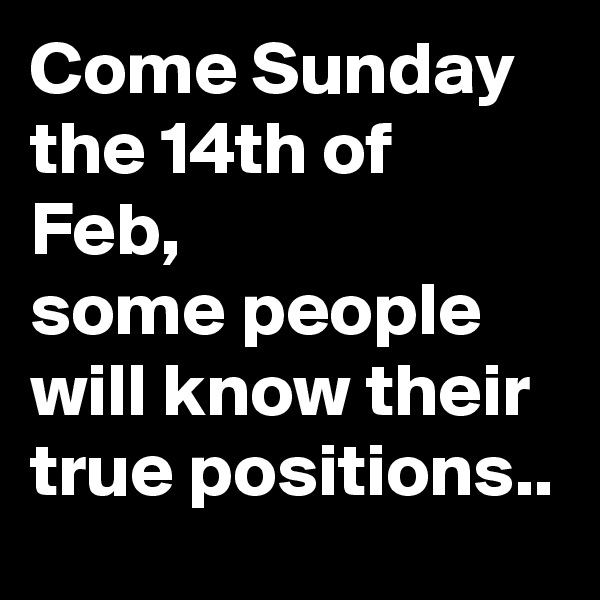 Come Sunday the 14th of Feb,
some people will know their true positions..