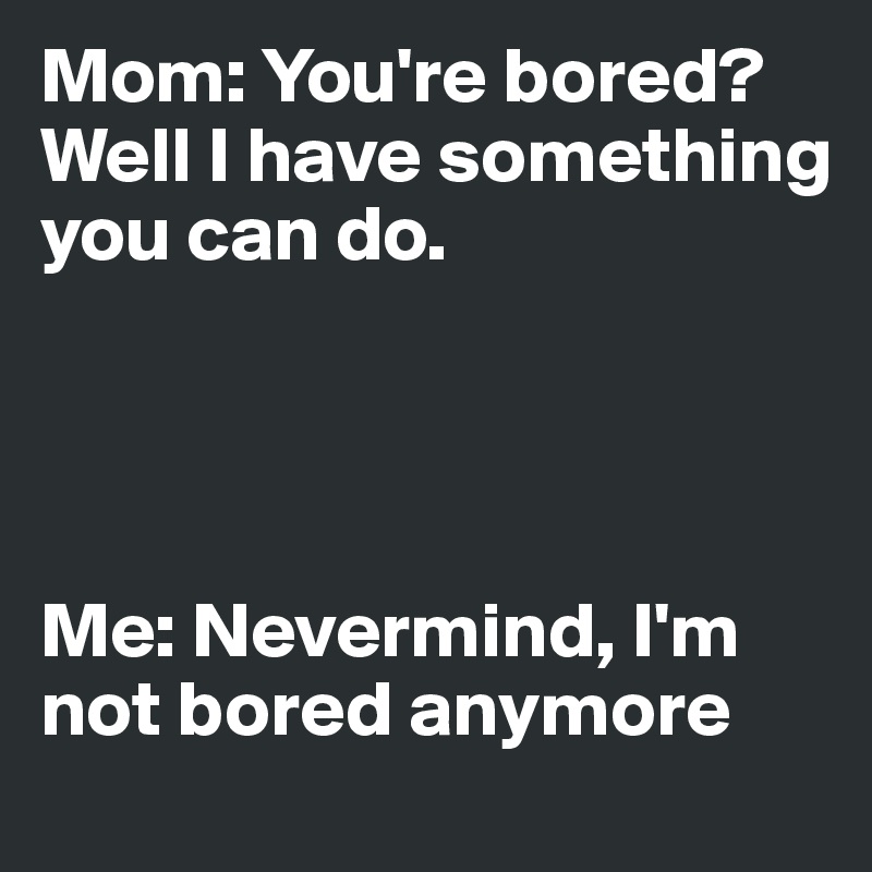 Mom: You're bored? Well I have something you can do. 




Me: Nevermind, I'm not bored anymore 