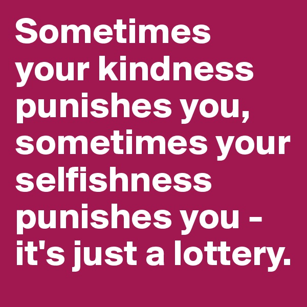 Sometimes your kindness punishes you, sometimes your selfishness punishes you - it's just a lottery.