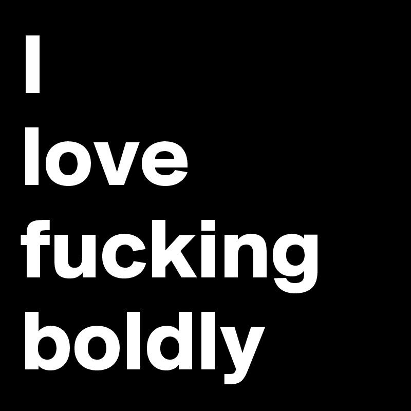 I 
love fucking boldly