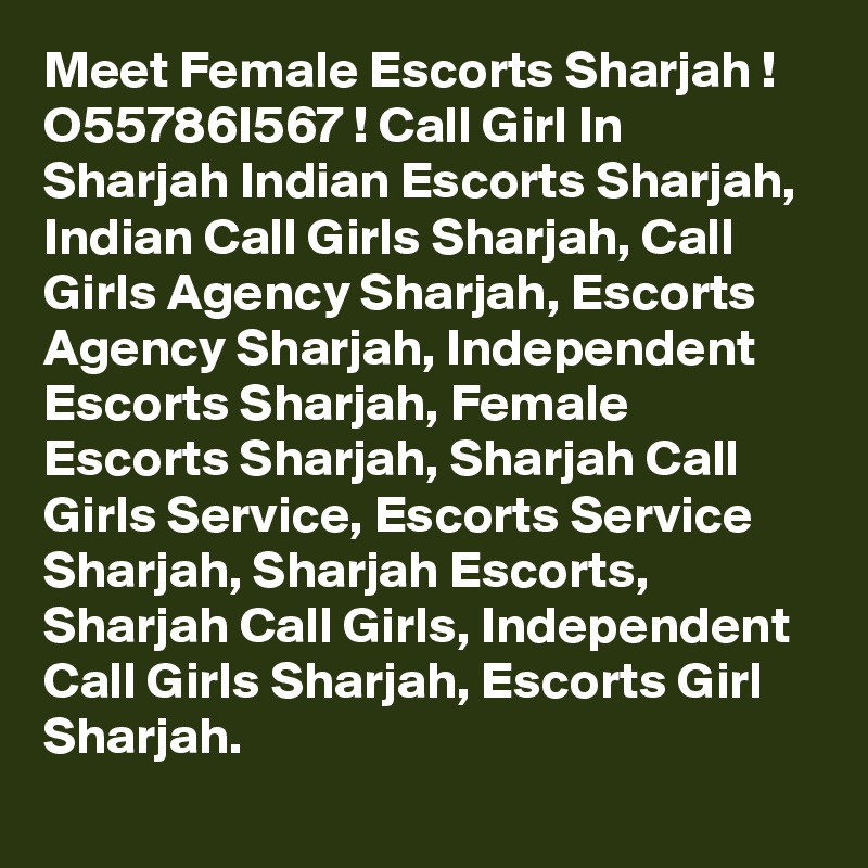 Meet Female Escorts Sharjah ! O55786I567 ! Call Girl In Sharjah Indian Escorts Sharjah, Indian Call Girls Sharjah, Call Girls Agency Sharjah, Escorts Agency Sharjah, Independent Escorts Sharjah, Female Escorts Sharjah, Sharjah Call Girls Service, Escorts Service Sharjah, Sharjah Escorts, Sharjah Call Girls, Independent Call Girls Sharjah, Escorts Girl Sharjah. 