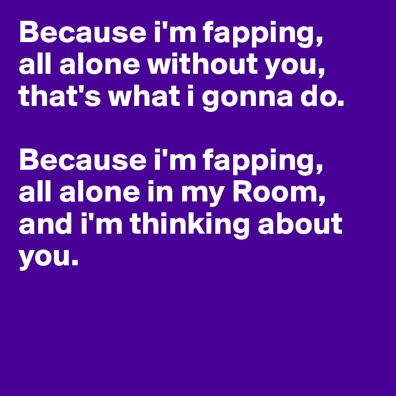 Because i'm fapping,
all alone without you, that's what i gonna do.

Because i'm fapping,
all alone in my Room, and i'm thinking about you.


