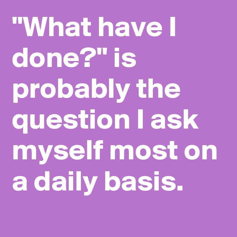 "What have I done?" is probably the question I ask myself most on a daily basis.