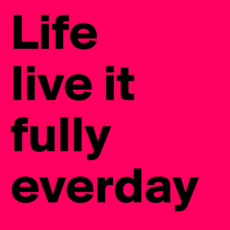 Life
live it fully everday