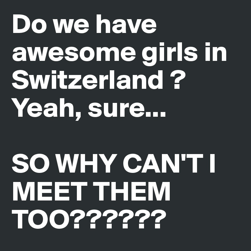 Do we have awesome girls in Switzerland ?
Yeah, sure...

SO WHY CAN'T I MEET THEM TOO??????