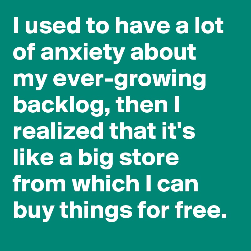 I used to have a lot of anxiety about my ever-growing backlog, then I realized that it's like a big store from which I can buy things for free. 