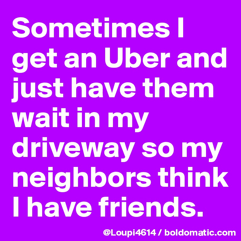Sometimes I get an Uber and just have them wait in my driveway so my neighbors think I have friends.