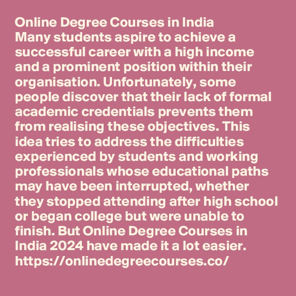 Online Degree Courses in India
Many students aspire to achieve a successful career with a high income and a prominent position within their organisation. Unfortunately, some people discover that their lack of formal academic credentials prevents them from realising these objectives. This idea tries to address the difficulties experienced by students and working professionals whose educational paths may have been interrupted, whether they stopped attending after high school or began college but were unable to finish. But Online Degree Courses in India 2024 have made it a lot easier. https://onlinedegreecourses.co/
