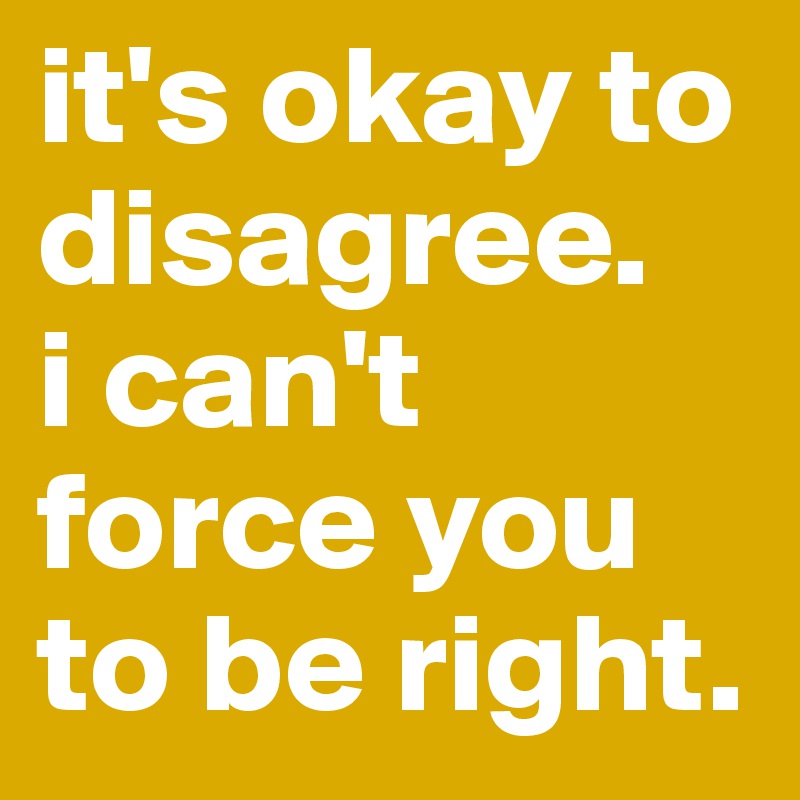 it's okay to disagree.
i can't force you to be right.