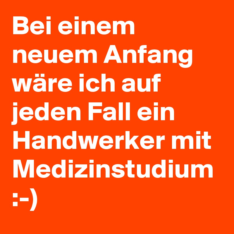 Bei einem neuem Anfang wäre ich auf jeden Fall ein Handwerker mit Medizinstudium :-)