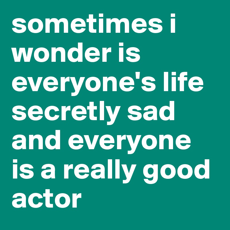 sometimes i wonder is everyone's life secretly sad and everyone is a really good actor 