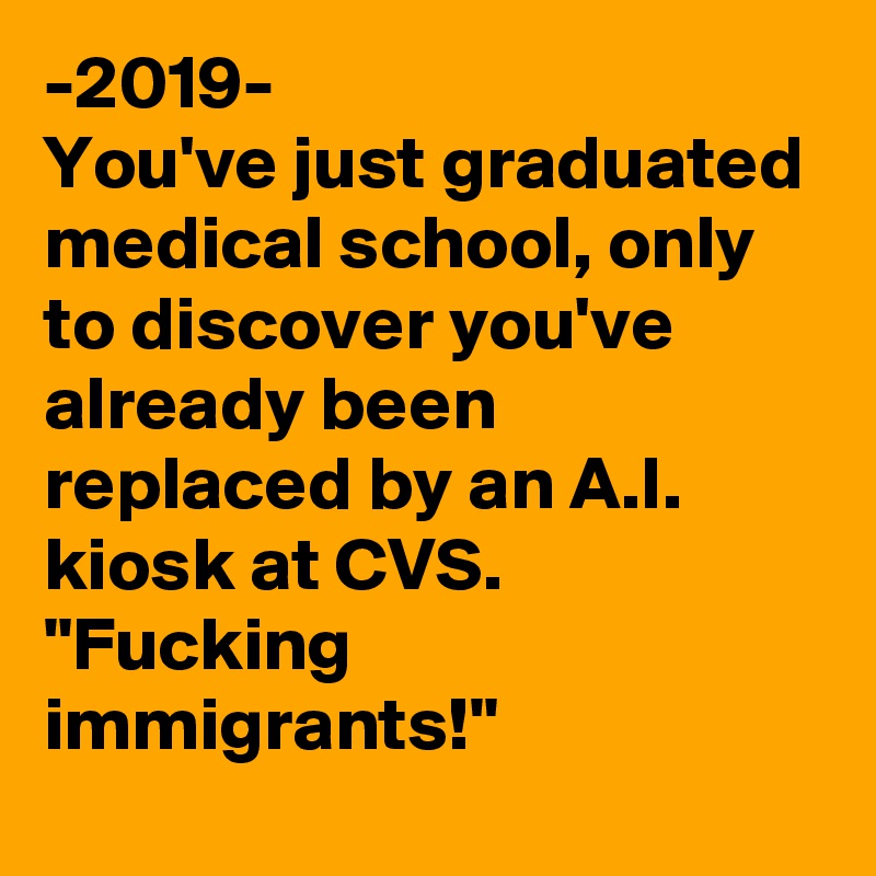 -2019-
You've just graduated medical school, only to discover you've already been replaced by an A.I. kiosk at CVS. "Fucking immigrants!"