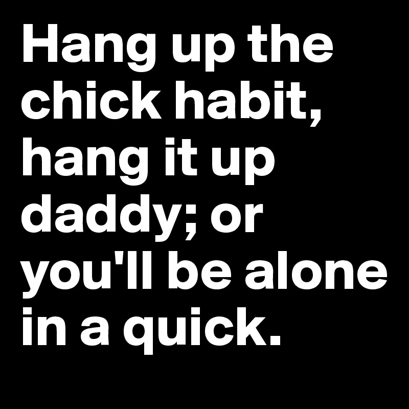 Hang up the chick habit, hang it up daddy; or you'll be alone in a quick. 