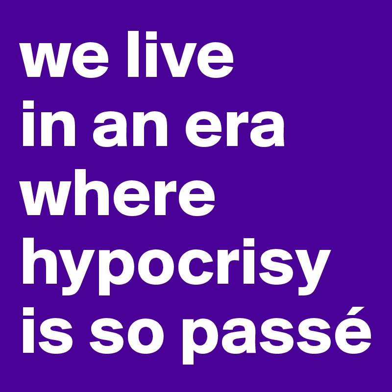we live 
in an era where hypocrisy is so passé
