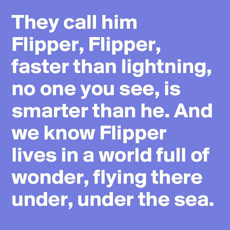 They call him Flipper, Flipper, faster than lightning, no one you see, is smarter than he. And we know Flipper lives in a world full of wonder, flying there under, under the sea.