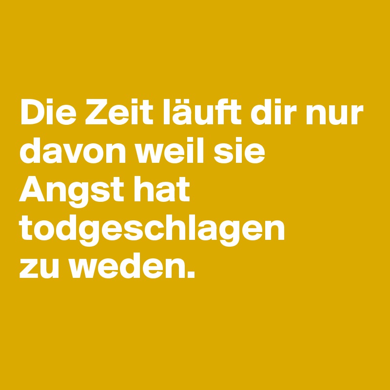 

Die Zeit läuft dir nur davon weil sie Angst hat todgeschlagen
zu weden. 

