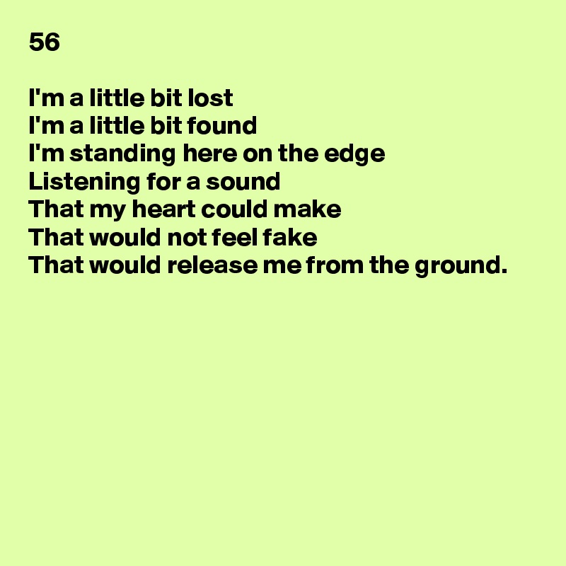 56

I'm a little bit lost
I'm a little bit found
I'm standing here on the edge
Listening for a sound
That my heart could make
That would not feel fake
That would release me from the ground.








