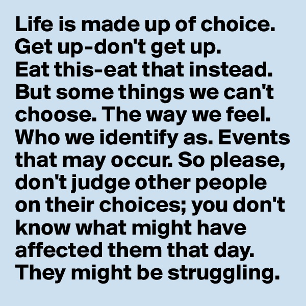 Life is made up of choice. 
Get up-don't get up. 
Eat this-eat that instead.
But some things we can't choose. The way we feel. 
Who we identify as. Events that may occur. So please, don't judge other people on their choices; you don't know what might have affected them that day. They might be struggling.