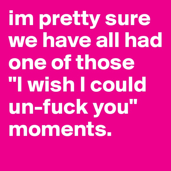 im pretty sure we have all had one of those 
"I wish I could un-fuck you" moments. 