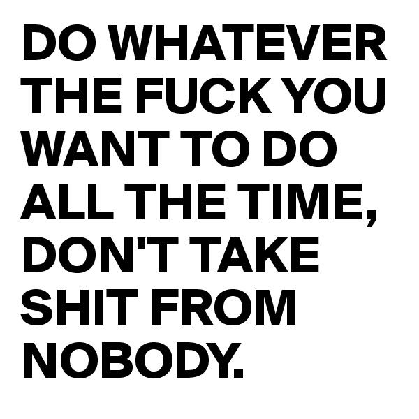 DO WHATEVER THE FUCK YOU WANT TO DO ALL THE TIME, DON'T TAKE SHIT FROM NOBODY.