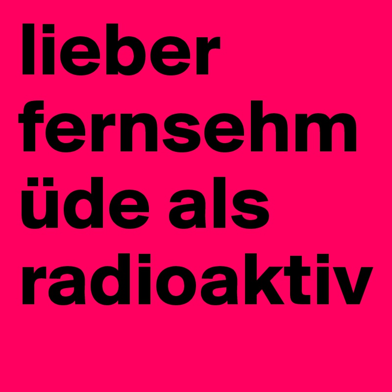 lieber fernsehmüde als radioaktiv