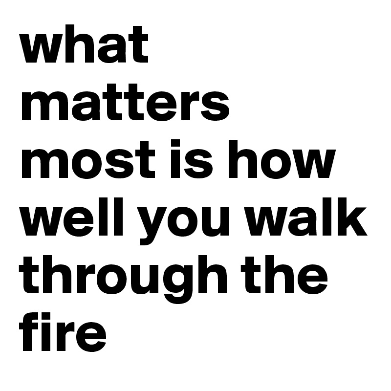 what matters most is how well you walk through the fire