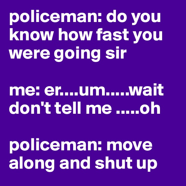 policeman: do you know how fast you were going sir

me: er....um.....wait don't tell me .....oh

policeman: move along and shut up